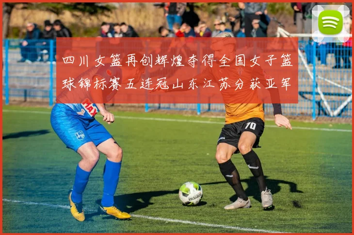 四川女篮再创辉煌夺得全国女子篮球锦标赛五连冠山东江苏分获亚军季军荣誉