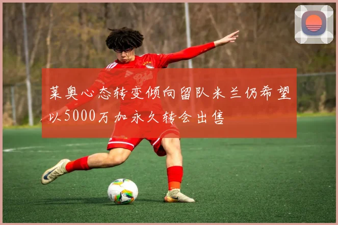 莱奥心态转变倾向留队米兰仍希望以5000万加永久转会出售