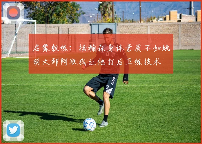 启蒙教练：杨瀚森身体素质不如姚明大郅阿联我让他打后卫练技术