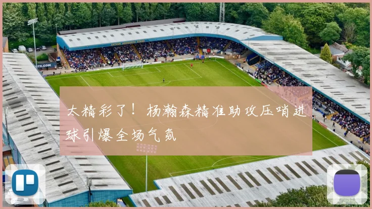 太精彩了！杨瀚森精准助攻压哨进球引爆全场气氛
