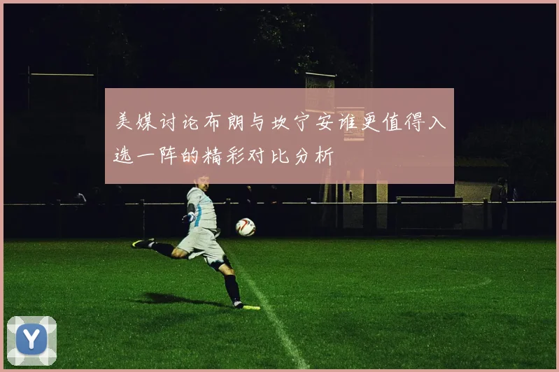 美媒讨论布朗与坎宁安谁更值得入选一阵的精彩对比分析