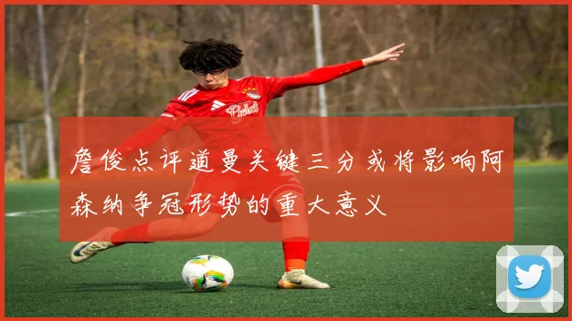 詹俊点评道曼关键三分或将影响阿森纳争冠形势的重大意义