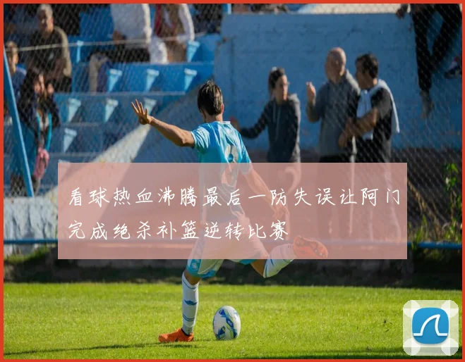 看球热血沸腾最后一防失误让阿门完成绝杀补篮逆转比赛