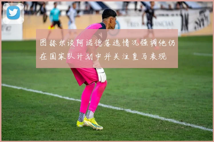 图赫尔谈阿诺德落选情况强调他仍在国家队计划中并关注皇马表现