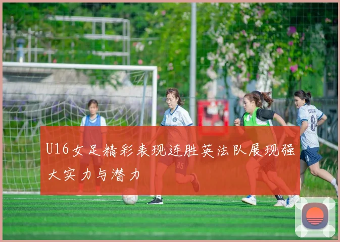 U16女足精彩表现连胜英法队展现强大实力与潜力
