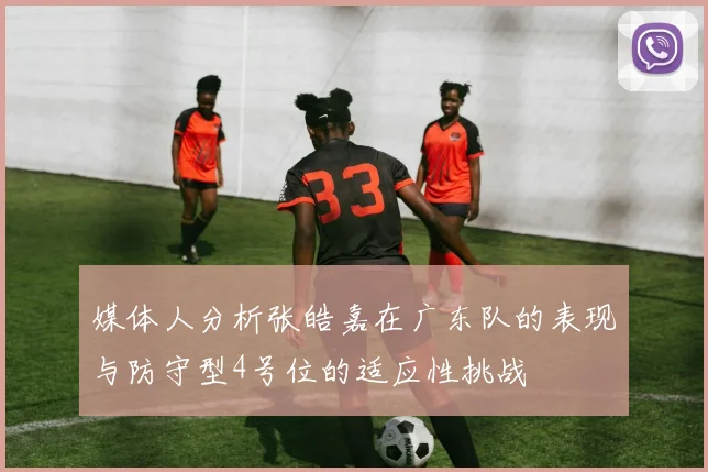 媒体人分析张皓嘉在广东队的表现与防守型4号位的适应性挑战
