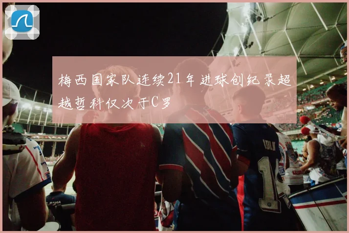 梅西国家队连续21年进球创纪录超越哲科仅次于C罗