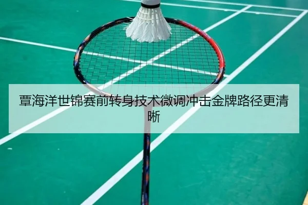 覃海洋世锦赛前转身技术微调冲击金牌路径更清晰